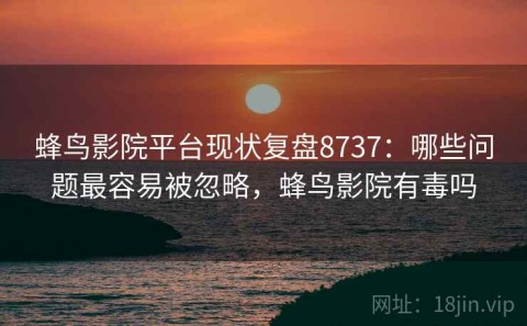 蜂鸟影院平台现状复盘8737：哪些问题最容易被忽略，蜂鸟影院有毒吗