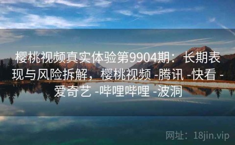 樱桃视频真实体验第9904期：长期表现与风险拆解，樱桃视频 -腾讯 -快看 -爱奇艺 -哔哩哔哩 -波洞