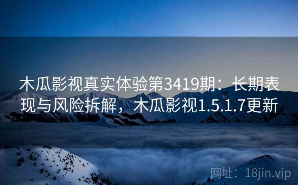 木瓜影视真实体验第3419期：长期表现与风险拆解，木瓜影视1.5.1.7更新