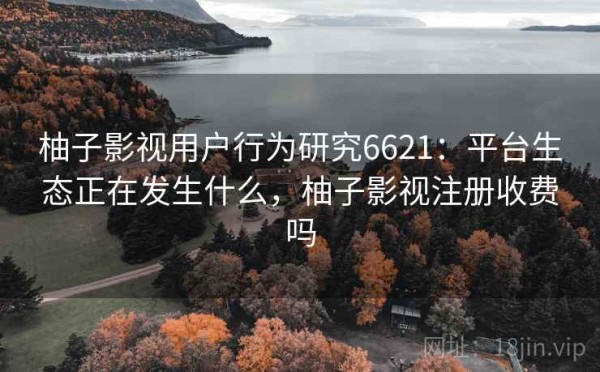 柚子影视用户行为研究6621：平台生态正在发生什么，柚子影视注册收费吗