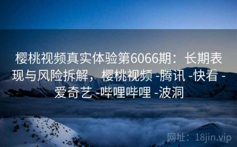 樱桃视频真实体验第6066期：长期表现与风险拆解，樱桃视频 -腾讯 -快看 -爱奇艺 -哔哩哔哩 -波洞