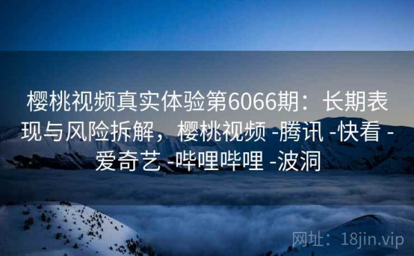樱桃视频真实体验第6066期：长期表现与风险拆解，樱桃视频 -腾讯 -快看 -爱奇艺 -哔哩哔哩 -波洞
