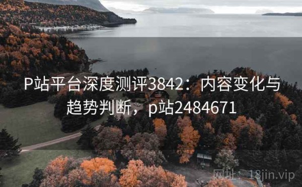P站平台深度测评3842：内容变化与趋势判断，p站2484671