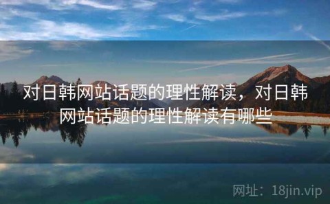 对日韩网站话题的理性解读，对日韩网站话题的理性解读有哪些