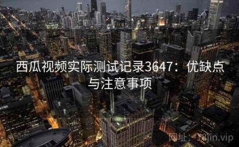西瓜视频实际测试记录3647：优缺点与注意事项