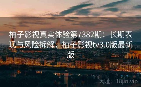 柚子影视真实体验第7382期：长期表现与风险拆解，柚子影视tv3.0版最新版