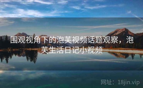 围观视角下的泡芙视频话题观察，泡芙生活日记小视频