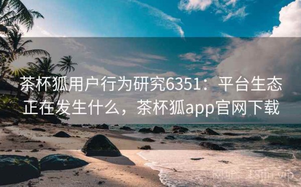 茶杯狐用户行为研究6351：平台生态正在发生什么，茶杯狐app官网下载