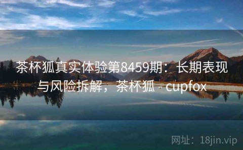 茶杯狐真实体验第8459期：长期表现与风险拆解，茶杯狐 - cupfox