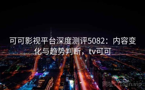 可可影视平台深度测评5082：内容变化与趋势判断，tv可可