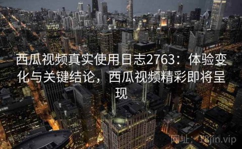 西瓜视频真实使用日志2763：体验变化与关键结论，西瓜视频精彩即将呈现