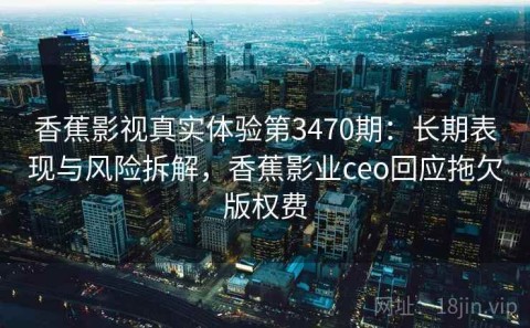 香蕉影视真实体验第3470期：长期表现与风险拆解，香蕉影业ceo回应拖欠版权费