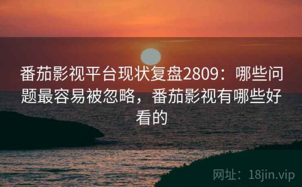 番茄影视平台现状复盘2809：哪些问题最容易被忽略，番茄影视有哪些好看的