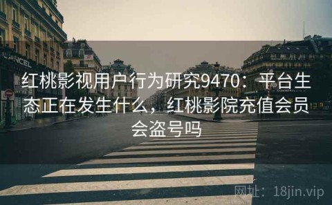 红桃影视用户行为研究9470：平台生态正在发生什么，红桃影院充值会员会盗号吗