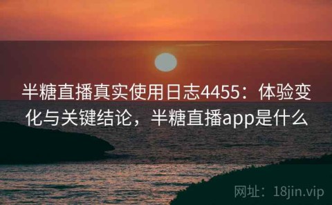 半糖直播真实使用日志4455：体验变化与关键结论，半糖直播app是什么