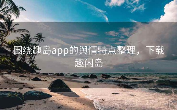 围绕趣岛app的舆情特点整理，下载趣闲岛
