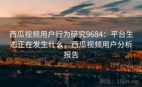 西瓜视频用户行为研究9684：平台生态正在发生什么，西瓜视频用户分析报告