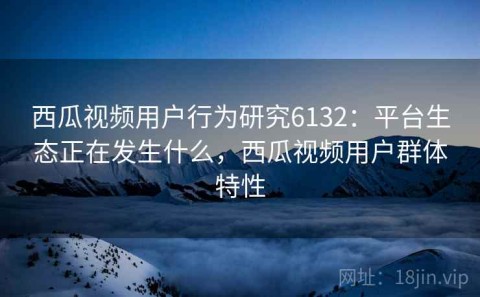 西瓜视频用户行为研究6132：平台生态正在发生什么，西瓜视频用户群体特性