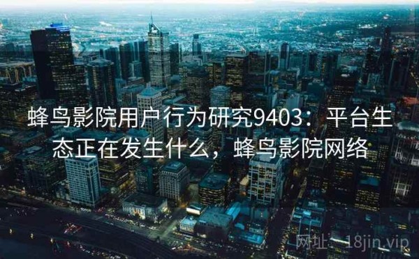 蜂鸟影院用户行为研究9403：平台生态正在发生什么，蜂鸟影院网络
