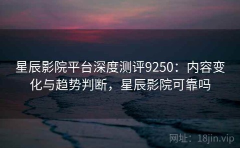 星辰影院平台深度测评9250：内容变化与趋势判断，星辰影院可靠吗