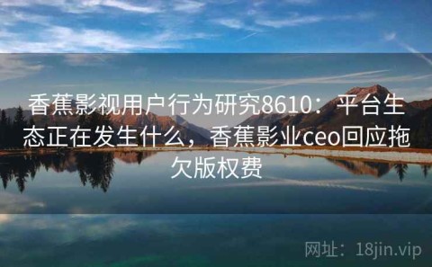 香蕉影视用户行为研究8610：平台生态正在发生什么，香蕉影业ceo回应拖欠版权费