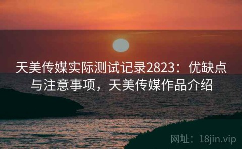 天美传媒实际测试记录2823：优缺点与注意事项，天美传媒作品介绍