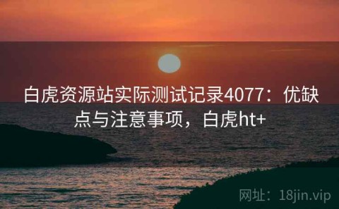 白虎资源站实际测试记录4077：优缺点与注意事项，白虎ht+