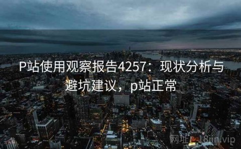 P站使用观察报告4257：现状分析与避坑建议，p站正常