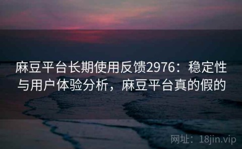 麻豆平台长期使用反馈2976：稳定性与用户体验分析，麻豆平台真的假的