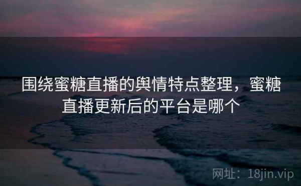 围绕蜜糖直播的舆情特点整理，蜜糖直播更新后的平台是哪个