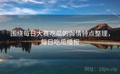 围绕每日大赛吃瓜的舆情特点整理，每日吃瓜播报