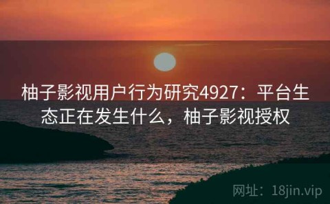 柚子影视用户行为研究4927：平台生态正在发生什么，柚子影视授权