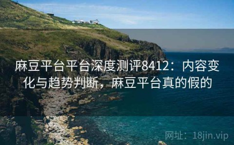 麻豆平台平台深度测评8412：内容变化与趋势判断，麻豆平台真的假的