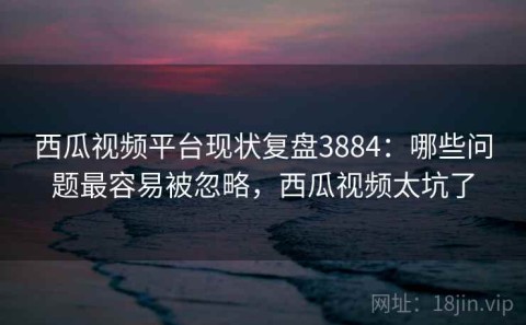 西瓜视频平台现状复盘3884：哪些问题最容易被忽略，西瓜视频太坑了