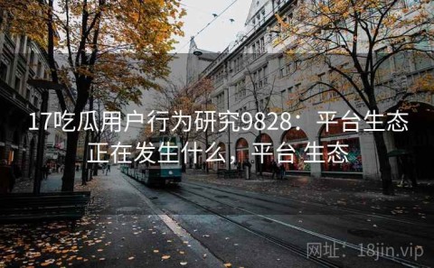 17吃瓜用户行为研究9828：平台生态正在发生什么，平台 生态