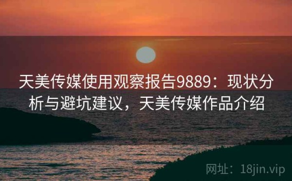 天美传媒使用观察报告9889：现状分析与避坑建议，天美传媒作品介绍