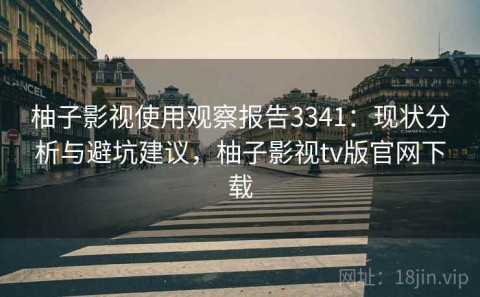 柚子影视使用观察报告3341：现状分析与避坑建议，柚子影视tv版官网下载