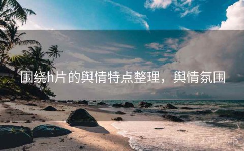 围绕h片的舆情特点整理，舆情氛围