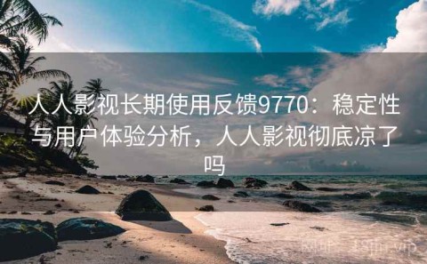 人人影视长期使用反馈9770：稳定性与用户体验分析，人人影视彻底凉了吗