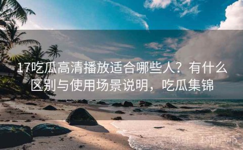 17吃瓜高清播放适合哪些人？有什么区别与使用场景说明，吃瓜集锦