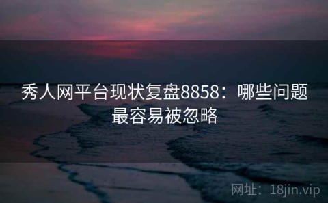 秀人网平台现状复盘8858：哪些问题最容易被忽略