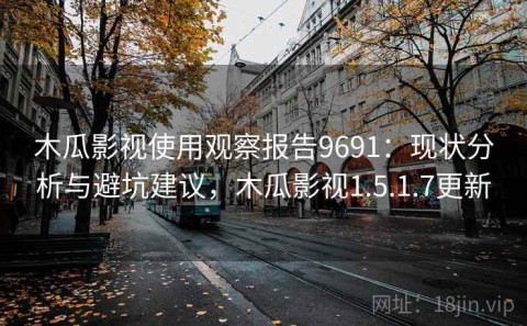 木瓜影视使用观察报告9691：现状分析与避坑建议，木瓜影视1.5.1.7更新