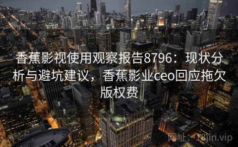 香蕉影视使用观察报告8796：现状分析与避坑建议，香蕉影业ceo回应拖欠版权费