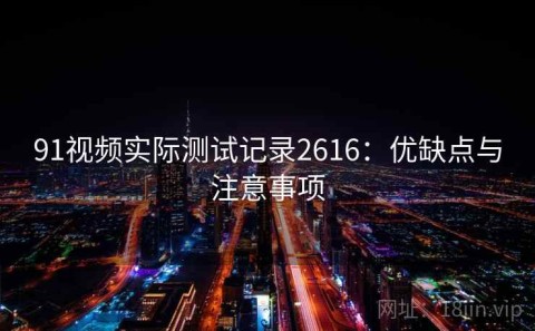 91视频实际测试记录2616：优缺点与注意事项