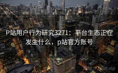 P站用户行为研究3271：平台生态正在发生什么，p站官方账号
