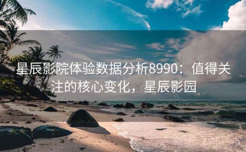 星辰影院体验数据分析8990：值得关注的核心变化，星辰影园