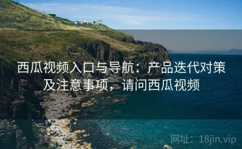 西瓜视频入口与导航：产品迭代对策及注意事项，请问西瓜视频