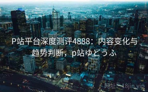 P站平台深度测评4888：内容变化与趋势判断，p站ゆどうふ