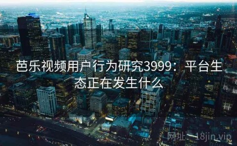 芭乐视频用户行为研究3999：平台生态正在发生什么