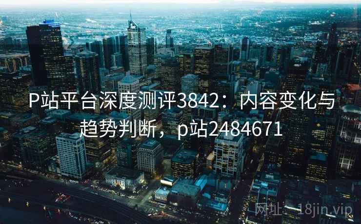 P站平台深度测评3842：内容变化与趋势判断，p站2484671